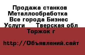 Продажа станков. Металлообработка. - Все города Бизнес » Услуги   . Тверская обл.,Торжок г.